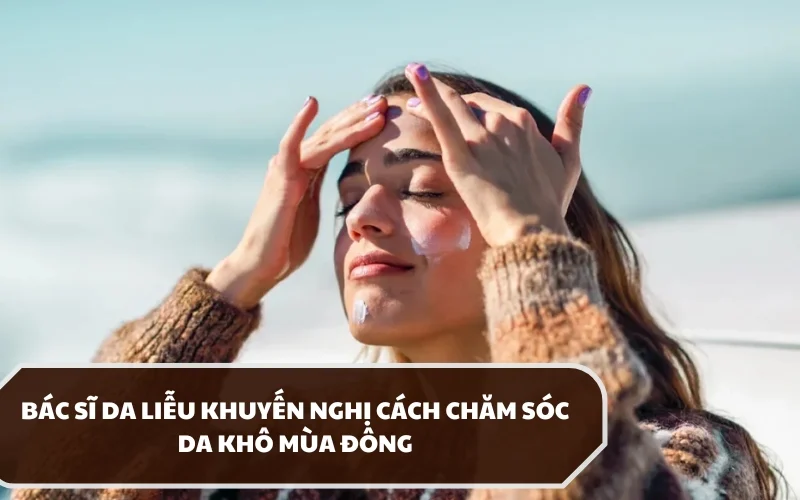 Hướng dẫn chi tiết cách chăm sóc da khô mùa đông theo khuyến nghị từ bác sĩ da liễu 