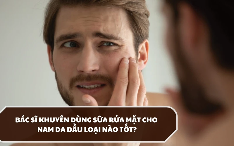 Chuyên gia khuyến nghị nên dùng sữa rửa mặt cho nam da dầu loại nào tốt? 