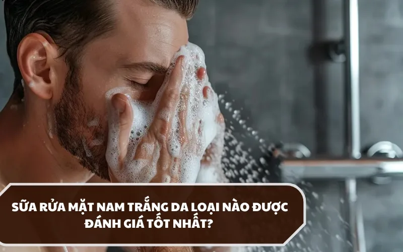 Dùng sữa rửa mặt nam trắng da loại nào tốt, hiệu quả thật sự?